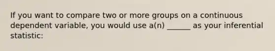 If you want to compare two or more groups on a continuous dependent variable, you would use a(n) ______ as your inferential statistic: