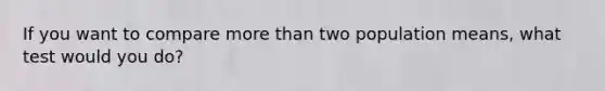 If you want to compare more than two population means, what test would you do?