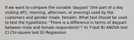 If we want to compare the variable 'daypart' (the part of a day visiting AFC: morning, afternoon, or evening) used by the customers and gender (male, female). What test should be used to test the hypothesis: "There is a difference in terms of daypart between male and female respondents"? A) T-test B) ANOVA test C) Chi-square test D) Regression