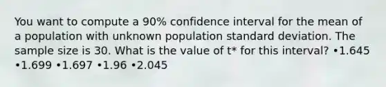 You want to compute a 90% confidence interval for the mean of a population with unknown population standard deviation. The sample size is 30. What is the value of t* for this interval? •1.645 •1.699 •1.697 •1.96 •2.045