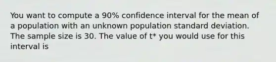 You want to compute a 90% confidence interval for the mean of a population with an unknown population <a href='https://www.questionai.com/knowledge/kqGUr1Cldy-standard-deviation' class='anchor-knowledge'>standard deviation</a>. The sample size is 30. The value of t* you would use for this interval is