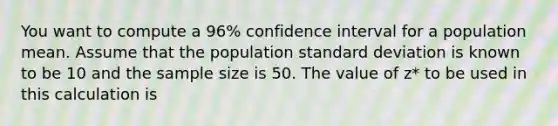 You want to compute a 96% confidence interval for a population mean. Assume that the population standard deviation is known to be 10 and the sample size is 50. The value of z* to be used in this calculation is