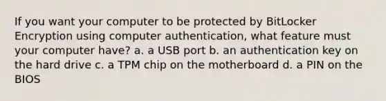 If you want your computer to be protected by BitLocker Encryption using computer authentication, what feature must your computer have? a. a USB port b. an authentication key on the hard drive c. a TPM chip on the motherboard d. a PIN on the BIOS