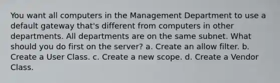 You want all computers in the Management Department to use a default gateway that's different from computers in other departments. All departments are on the same subnet. What should you do first on the server? a. Create an allow filter. b. Create a User Class. c. Create a new scope. d. Create a Vendor Class.