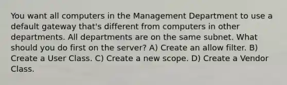 You want all computers in the Management Department to use a default gateway that's different from computers in other departments. All departments are on the same subnet. What should you do first on the server? A) Create an allow filter. B) Create a User Class. C) Create a new scope. D) Create a Vendor Class.