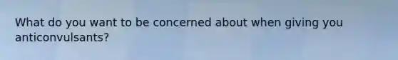 What do you want to be concerned about when giving you anticonvulsants?