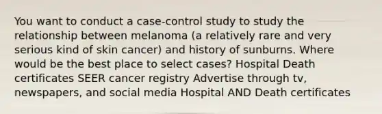 You want to conduct a case-control study to study the relationship between melanoma (a relatively rare and very serious kind of skin cancer) and history of sunburns. Where would be the best place to select cases? Hospital Death certificates SEER cancer registry Advertise through tv, newspapers, and social media Hospital AND Death certificates