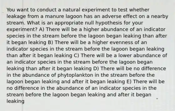 You want to conduct a natural experiment to test whether leakage from a manure lagoon has an adverse effect on a nearby stream. What is an appropriate null hypothesis for your experiment? A) There will be a higher abundance of an indicator species in the stream before the lagoon began leaking than after it began leaking B) There will be a higher evenness of an indicator species in the stream before the lagoon began leaking than after it began leaking C) There will be a lower abundance of an indicator species in the stream before the lagoon began leaking than after it began leaking D) There will be no difference in the abundance of phytoplankton in the stream before the lagoon began leaking and after it began leaking E) There will be no difference in the abundance of an indicator species in the stream before the lagoon began leaking and after it began leaking