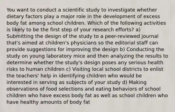 You want to conduct a scientific study to investigate whether dietary factors play a major role in the development of excess body fat among school children. Which of the following activities is likely to be the first step of your research efforts? a) Submitting the design of the study to a peer-reviewed journal that's aimed at children's physicians so the editorial staff can provide suggestions for improving the design b) Conducting the study on young laboratory mice and then analyzing the results to determine whether the study's design poses any serious health risks to human children c) Visiting local school districts to enlist the teachers' help in identifying children who would be interested in serving as subjects of your study d) Making observations of food selections and eating behaviors of school children who have excess body fat as well as school children who have healthy amounts of body fat