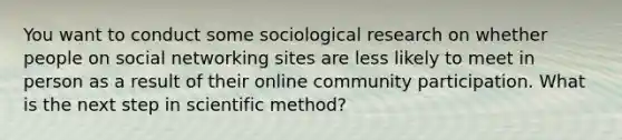 You want to conduct some sociological research on whether people on social networking sites are less likely to meet in person as a result of their online community participation. What is the next step in scientific method?