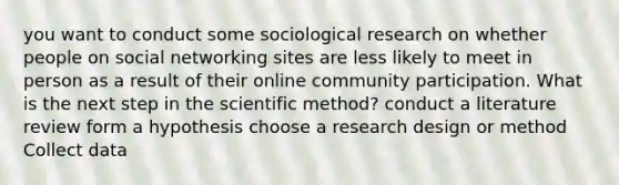 you want to conduct some sociological research on whether people on social networking sites are less likely to meet in person as a result of their online community participation. What is the next step in the scientific method? conduct a literature review form a hypothesis choose a research design or method Collect data