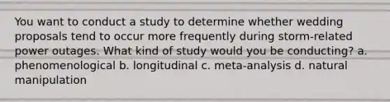 You want to conduct a study to determine whether wedding proposals tend to occur more frequently during storm-related power outages. What kind of study would you be conducting? a. phenomenological b. longitudinal c. meta-analysis d. natural manipulation