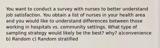 You want to conduct a survey with nurses to better understand job satisfaction. You obtain a list of nurses in your health area and you would like to understand differences between those working in hospitals vs. community settings. What type of sampling strategy would likely be the best? why? a)convenience b) Random c) Random stratified