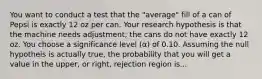 You want to conduct a test that the "average" fill of a can of Pepsi is exactly 12 oz per can. Your research hypothesis is that the machine needs adjustment; the cans do not have exactly 12 oz. You choose a significance level (α) of 0.10. Assuming the null hypotheis is actually true, the probability that you will get a value in the upper, or right, rejection region is...