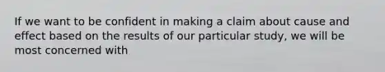 If we want to be confident in making a claim about cause and effect based on the results of our particular study, we will be most concerned with