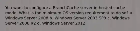 You want to configure a BranchCache server in hosted cache mode. What is the minimum OS version requirement to do so? a. Windows Server 2008 b. Windows Server 2003 SP3 c. Windows Server 2008 R2 d. Windows Server 2012