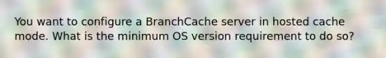 You want to configure a BranchCache server in hosted cache mode. What is the minimum OS version requirement to do so?