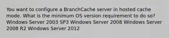 You want to configure a BranchCache server in hosted cache mode. What is the minimum OS version requirement to do so? Windows Server 2003 SP3 Windows Server 2008 Windows Server 2008 R2 Windows Server 2012