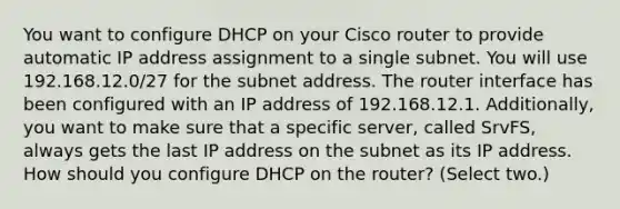 You want to configure DHCP on your Cisco router to provide automatic IP address assignment to a single subnet. You will use 192.168.12.0/27 for the subnet address. The router interface has been configured with an IP address of 192.168.12.1. Additionally, you want to make sure that a specific server, called SrvFS, always gets the last IP address on the subnet as its IP address. How should you configure DHCP on the router? (Select two.)