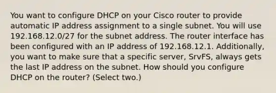 You want to configure DHCP on your Cisco router to provide automatic IP address assignment to a single subnet. You will use 192.168.12.0/27 for the subnet address. The router interface has been configured with an IP address of 192.168.12.1. Additionally, you want to make sure that a specific server, SrvFS, always gets the last IP address on the subnet. How should you configure DHCP on the router? (Select two.)