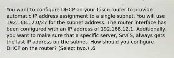 You want to configure DHCP on your Cisco router to provide automatic IP address assignment to a single subnet. You will use 192.168.12.0/27 for the subnet address. The router interface has been configured with an IP address of 192.168.12.1. Additionally, you want to make sure that a specific server, SrvFS, always gets the last IP address on the subnet. How should you configure DHCP on the router? (Select two.) .6