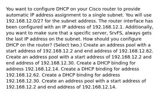 You want to configure DHCP on your Cisco router to provide automatic IP address assignment to a single subnet. You will use 192.168.12.0/27 for the subnet address. The router interface has been configured with an IP address of 192.168.12.1. Additionally, you want to make sure that a specific server, SrvFS, always gets the last IP address on the subnet. How should you configure DHCP on the router? (Select two.) Create an address pool with a start address of 192.168.12.2 and end address of 192.168.12.62. Create an address pool with a start address of 192.168.12.2 and end address of 192.168.12.30. Create a DHCP binding for address 192.168.12.14. Create a DHCP binding for address 192.168.12.62. Create a DHCP binding for address 192.168.12.30. Create an address pool with a start address of 192.168.12.2 and end address of 192.168.12.14.