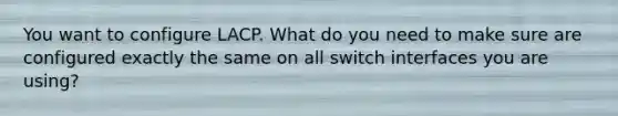 You want to configure LACP. What do you need to make sure are configured exactly the same on all switch interfaces you are using?