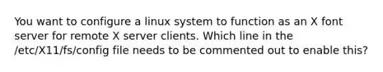 You want to configure a linux system to function as an X font server for remote X server clients. Which line in the /etc/X11/fs/config file needs to be commented out to enable this?