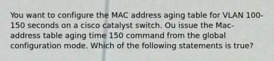 You want to configure the MAC address aging table for VLAN 100-150 seconds on a cisco catalyst switch. Ou issue the Mac-address table aging time 150 command from the global configuration mode. Which of the following statements is true?