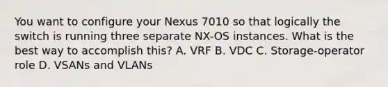 You want to configure your Nexus 7010 so that logically the switch is running three separate NX-OS instances. What is the best way to accomplish this? A. VRF B. VDC C. Storage-operator role D. VSANs and VLANs