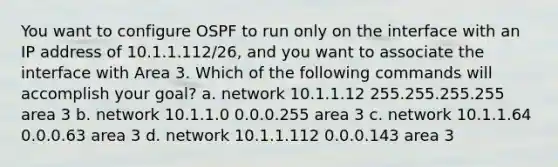 You want to configure OSPF to run only on the interface with an IP address of 10.1.1.112/26, and you want to associate the interface with Area 3. Which of the following commands will accomplish your goal? a. network 10.1.1.12 255.255.255.255 area 3 b. network 10.1.1.0 0.0.0.255 area 3 c. network 10.1.1.64 0.0.0.63 area 3 d. network 10.1.1.112 0.0.0.143 area 3