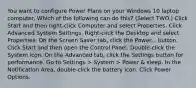 You want to configure Power Plans on your Windows 10 laptop computer. Which of the following can do this? (Select TWO.) Click Start and then right-click Computer and select Properties. Click Advanced System Settings. Right-click the Desktop and select Properties. On the Screen Saver tab, click the Power... button. Click Start and then open the Control Panel. Double-click the System icon. On the Advanced tab, click the Settings button for performance. Go to Settings > System > Power & sleep. In the Notification Area, double-click the battery icon. Click Power Options.