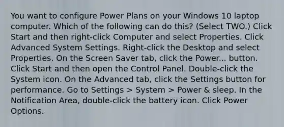 You want to configure Power Plans on your Windows 10 laptop computer. Which of the following can do this? (Select TWO.) Click Start and then right-click Computer and select Properties. Click Advanced System Settings. Right-click the Desktop and select Properties. On the Screen Saver tab, click the Power... button. Click Start and then open the Control Panel. Double-click the System icon. On the Advanced tab, click the Settings button for performance. Go to Settings > System > Power & sleep. In the Notification Area, double-click the battery icon. Click Power Options.