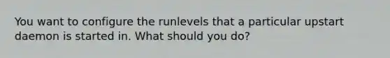 You want to configure the runlevels that a particular upstart daemon is started in. What should you do?