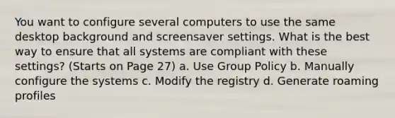 You want to configure several computers to use the same desktop background and screensaver settings. What is the best way to ensure that all systems are compliant with these settings? (Starts on Page 27) a. Use Group Policy b. Manually configure the systems c. Modify the registry d. Generate roaming profiles