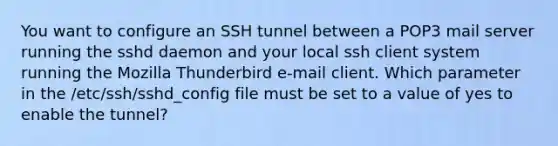 You want to configure an SSH tunnel between a POP3 mail server running the sshd daemon and your local ssh client system running the Mozilla Thunderbird e-mail client. Which parameter in the /etc/ssh/sshd_config file must be set to a value of yes to enable the tunnel?