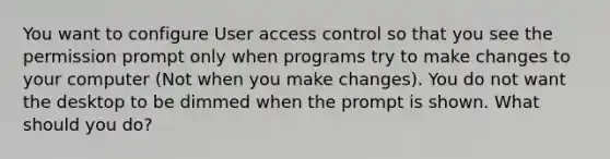 You want to configure User access control so that you see the permission prompt only when programs try to make changes to your computer (Not when you make changes). You do not want the desktop to be dimmed when the prompt is shown. What should you do?