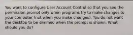 You want to configure User Account Control so that you see the permission prompt only when programs try to make changes to your computer (not when you make changes). You do not want the desktop to be dimmed when the prompt is shown. What should you do?