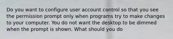 Do you want to configure user account control so that you see the permission prompt only when programs try to make changes to your computer. You do not want the desktop to be dimmed when the prompt is shown. What should you do