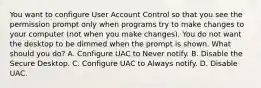 You want to configure User Account Control so that you see the permission prompt only when programs try to make changes to your computer (not when you make changes). You do not want the desktop to be dimmed when the prompt is shown. What should you do? A. Configure UAC to Never notify. B. Disable the Secure Desktop. C. Configure UAC to Always notify. D. Disable UAC.