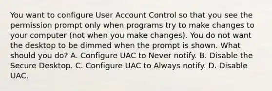 You want to configure User Account Control so that you see the permission prompt only when programs try to make changes to your computer (not when you make changes). You do not want the desktop to be dimmed when the prompt is shown. What should you do? A. Configure UAC to Never notify. B. Disable the Secure Desktop. C. Configure UAC to Always notify. D. Disable UAC.