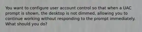 You want to configure user account control so that when a UAC prompt is shown, the desktop is not dimmed, allowing you to continue working without responding to the prompt immediately. What should you do?