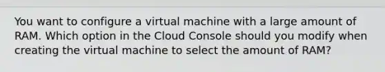 You want to configure a virtual machine with a large amount of RAM. Which option in the Cloud Console should you modify when creating the virtual machine to select the amount of RAM?