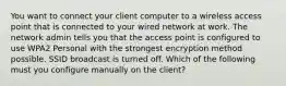 You want to connect your client computer to a wireless access point that is connected to your wired network at work. The network admin tells you that the access point is configured to use WPA2 Personal with the strongest encryption method possible. SSID broadcast is turned off. Which of the following must you configure manually on the client?