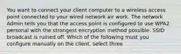 You want to connect your client computer to a wireless access point connected to your wired network air work. The network Admin tells you that the access point is configured to use WPA2 personal with the strongest encryption method possible. SSID broadcast is ruined off. Which of the following must you configure manually on the client. select three