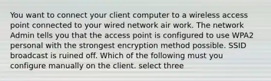 You want to connect your client computer to a wireless access point connected to your wired network air work. The network Admin tells you that the access point is configured to use WPA2 personal with the strongest encryption method possible. SSID broadcast is ruined off. Which of the following must you configure manually on the client. select three