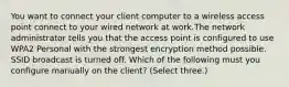 You want to connect your client computer to a wireless access point connect to your wired network at work.The network administrator tells you that the access point is configured to use WPA2 Personal with the strongest encryption method possible. SSID broadcast is turned off. Which of the following must you configure manually on the client? (Select three.)