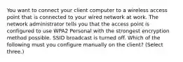 You want to connect your client computer to a wireless access point that is connected to your wired network at work. The network administrator tells you that the access point is configured to use WPA2 Personal with the strongest encryption method possible. SSID broadcast is turned off. Which of the following must you configure manually on the client? (Select three.)