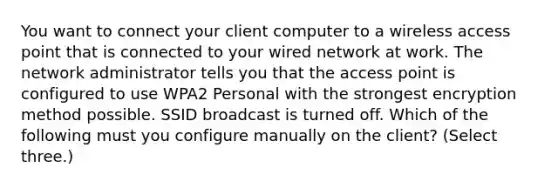 You want to connect your client computer to a wireless access point that is connected to your wired network at work. The network administrator tells you that the access point is configured to use WPA2 Personal with the strongest encryption method possible. SSID broadcast is turned off. Which of the following must you configure manually on the client? (Select three.)