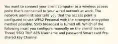 You want to connect your client computer to a wireless access point that's connected to your wired network at work. The network administrator tells you that the access point is configured to use WPA2 Personal with the strongest encryption method possible. SSID broadcast is turned off. Which of the following must you configure manually on the client? (select Three) SSID TKIP AES Username and password Smart card Pre-shared key Channel